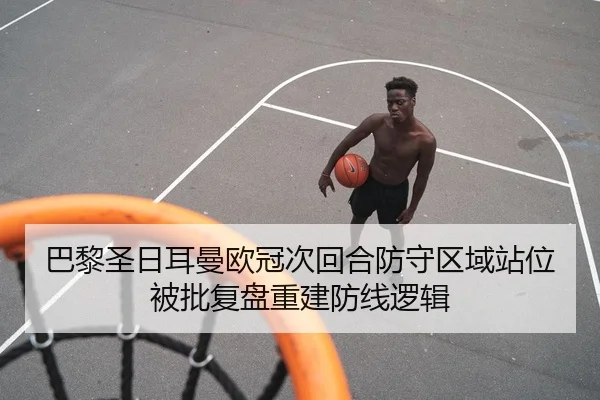 巴黎圣日耳曼欧冠次回合防守区域站位被批复盘重建防线逻辑